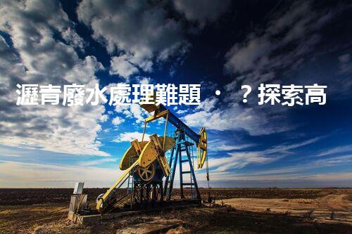 瀝青廢水處理難題？探索高效環(huán)保新路徑！